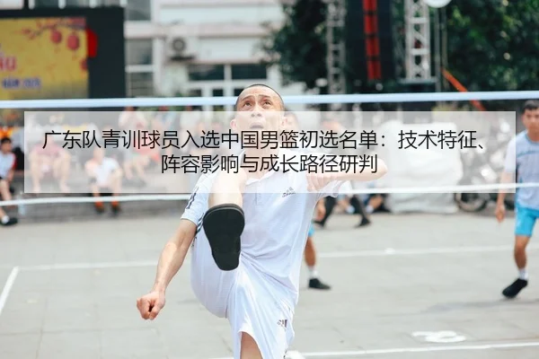 广东队青训球员入选中国男篮初选名单：技术特征、阵容影响与成长路径研判