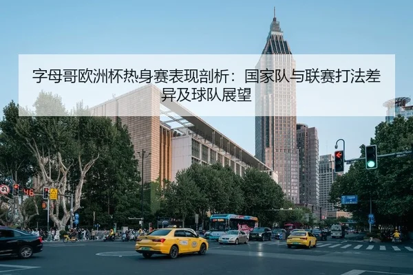 字母哥欧洲杯热身赛表现剖析：国家队与联赛打法差异及球队展望